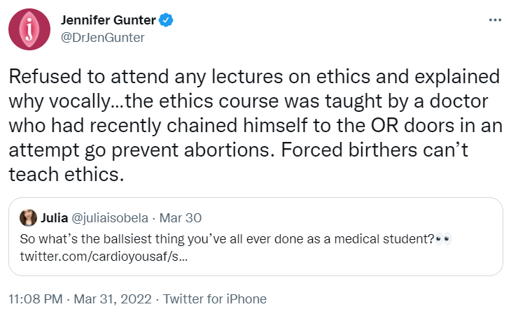 Screenshot of a Twitter exchance. Subtweet asks: "So what's the ballsiest thing you've all ever done as a medical student?" Gunter responds: "Refused to attend any lectures on ethics and explained why vocally... the ethics course was taught be a doctor who had recently chained himself to the OR doors in an attempt to go prevent abortions. Forced birthers can't teach ethics."