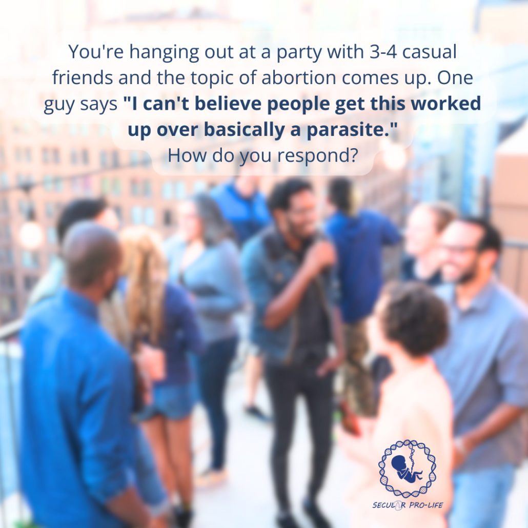 You're hanging out at a party with 3-4 casual friends and the topic of abortion comes up. One guy says "I can't believe people get this worked up over basically a parasite." How do you respond?